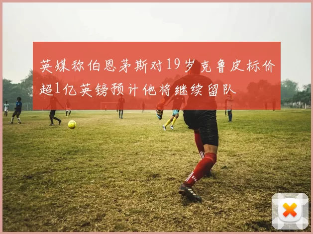 英媒称伯恩茅斯对19岁克鲁皮标价超1亿英镑预计他将继续留队