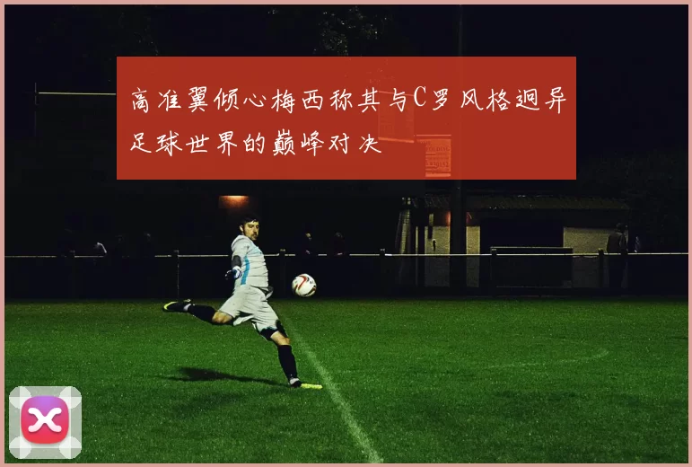 高准翼倾心梅西称其与C罗风格迥异足球世界的巅峰对决