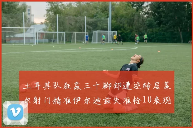 土耳其队狂轰三十脚却遭逆转居莱尔射门精准伊尔迪兹失准恰10表现平平