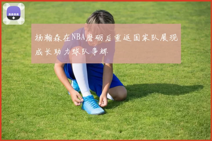 杨瀚森在NBA磨砺后重返国家队展现成长助力球队争辉