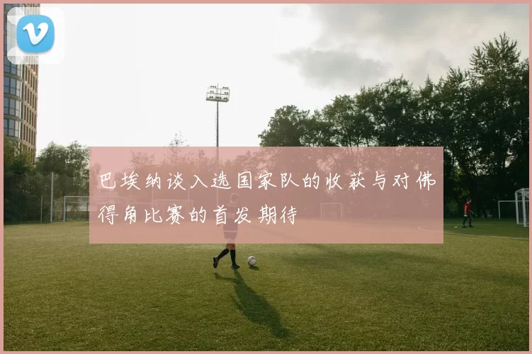 巴埃纳谈入选国家队的收获与对佛得角比赛的首发期待