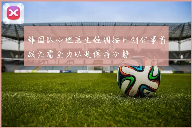 韩国队心理医生强调按计划行事首战无需全力以赴保持冷静