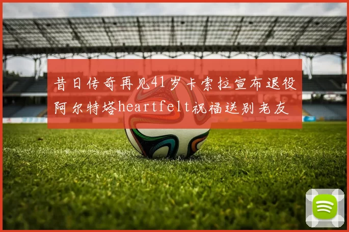 昔日传奇再见41岁卡索拉宣布退役阿尔特塔heartfelt祝福送别老友