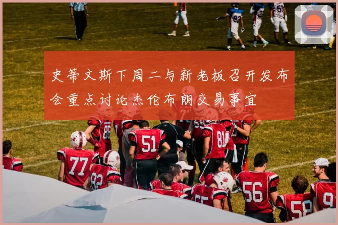 史蒂文斯下周二与新老板召开发布会重点讨论杰伦布朗交易事宜