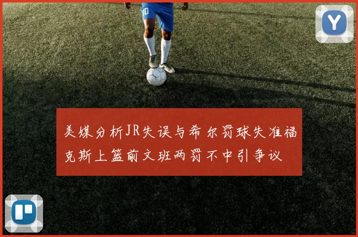 美媒分析JR失误与希尔罚球失准福克斯上篮前文班两罚不中引争议