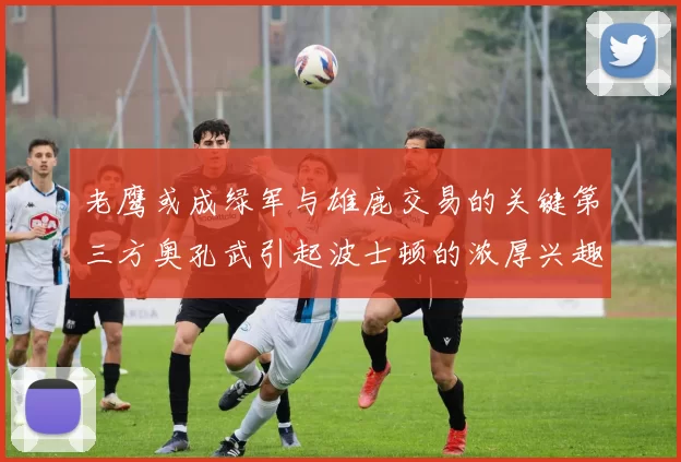 老鹰或成绿军与雄鹿交易的关键第三方奥孔武引起波士顿的浓厚兴趣