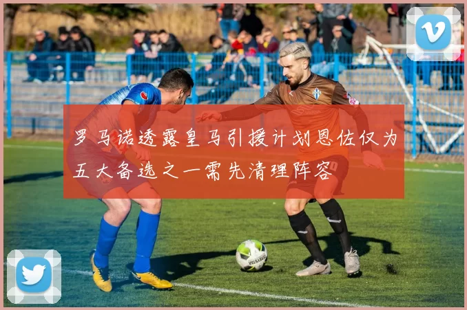 罗马诺透露皇马引援计划恩佐仅为五大备选之一需先清理阵容