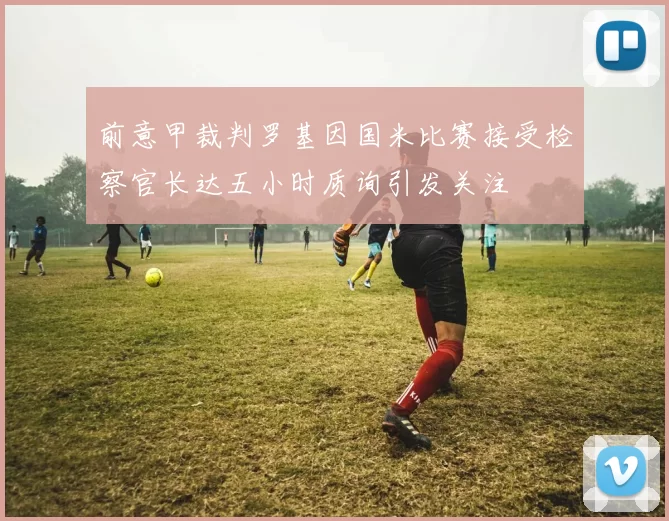 前意甲裁判罗基因国米比赛接受检察官长达五小时质询引发关注