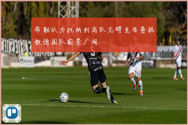 希勒认为托纳利离队无碍克洛普执教德国队前景广阔